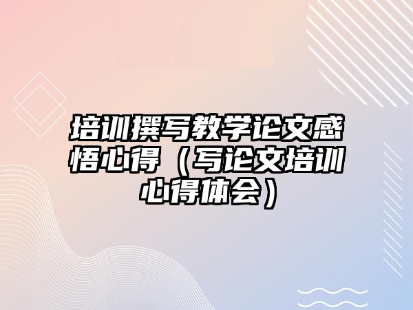 培訓(xùn)撰寫教學(xué)論文感悟心得（寫論文培訓(xùn)心得體會(huì)）