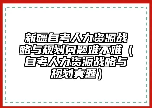 新疆自考人力資源戰(zhàn)略與規(guī)劃問(wèn)題難不難（自考人力資源戰(zhàn)略與規(guī)劃真題）