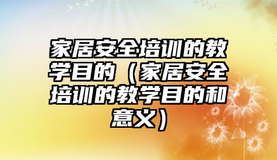 家居安全培訓的教學目的（家居安全培訓的教學目的和意義）