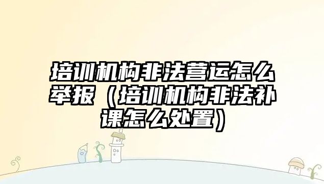 培訓機構非法營運怎么舉報（培訓機構非法補課怎么處置）