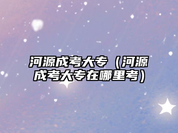 河源成考大專（河源成考大專在哪里考）