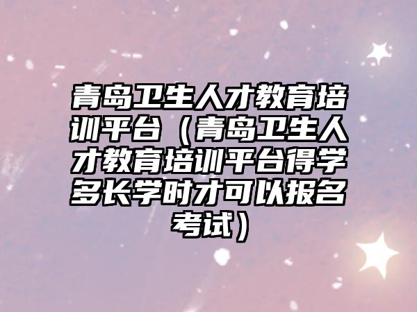 青島衛生人才教育培訓平臺（青島衛生人才教育培訓平臺得學多長學時才可以報名考試）