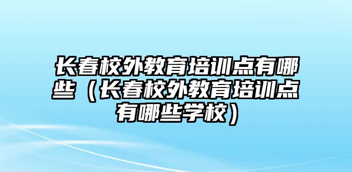 長春校外教育培訓點有哪些（長春校外教育培訓點有哪些學校）