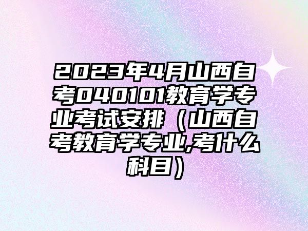 2023年4月山西自考040101教育學(xué)專業(yè)考試安排（山西自考教育學(xué)專業(yè),考什么科目）