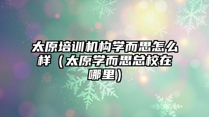 太原培訓機構學而思怎么樣（太原學而思總校在哪里）