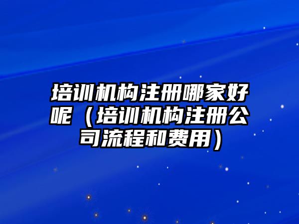 培訓機構注冊哪家好呢（培訓機構注冊公司流程和費用）