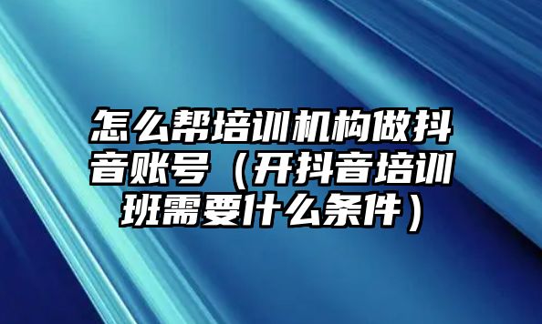 怎么幫培訓機構做抖音賬號（開抖音培訓班需要什么條件）