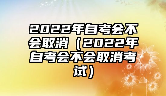 2022年自考會不會取消（2022年自考會不會取消考試）