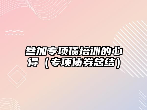 參加專項債培訓的心得（專項債券總結）