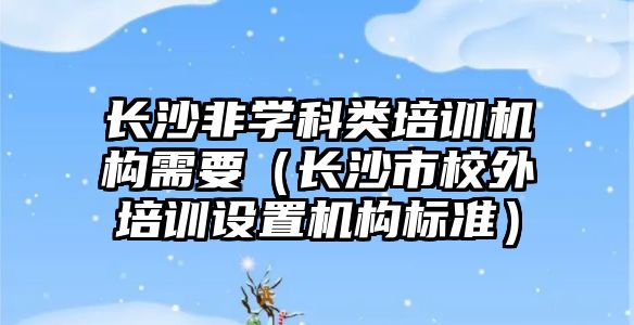 長沙非學科類培訓機構需要（長沙市校外培訓設置機構標準）