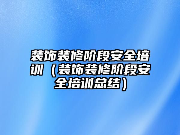 裝飾裝修階段安全培訓（裝飾裝修階段安全培訓總結）