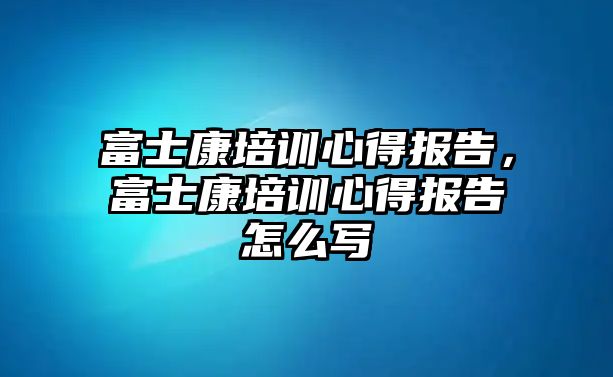 富士康培訓心得報告，富士康培訓心得報告怎么寫