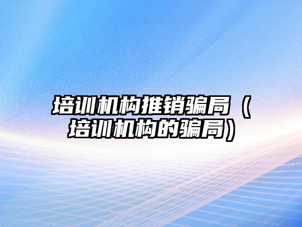 培訓機構推銷騙局（培訓機構的騙局）