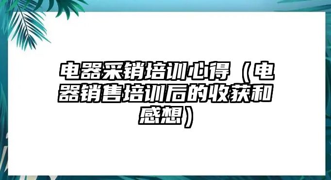 電器采銷培訓(xùn)心得（電器銷售培訓(xùn)后的收獲和感想）