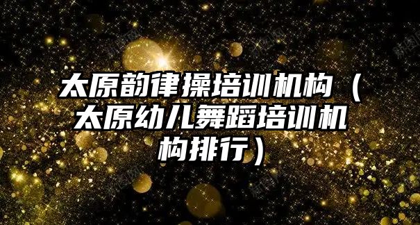 太原韻律操培訓機構(gòu)（太原幼兒舞蹈培訓機構(gòu)排行）