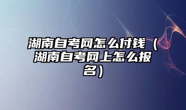 湖南自考網(wǎng)怎么付錢（湖南自考網(wǎng)上怎么報(bào)名）