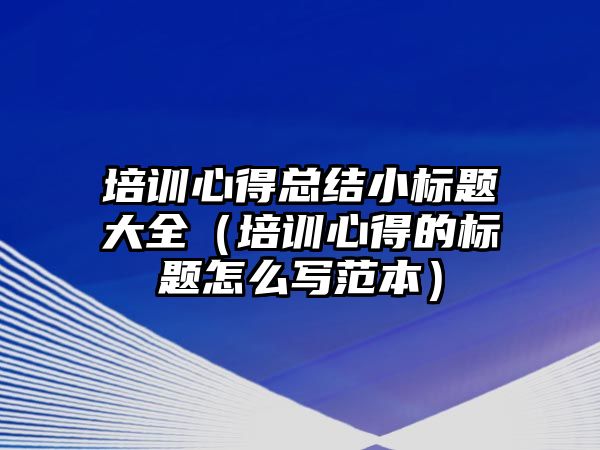 培訓心得總結小標題大全（培訓心得的標題怎么寫范本）