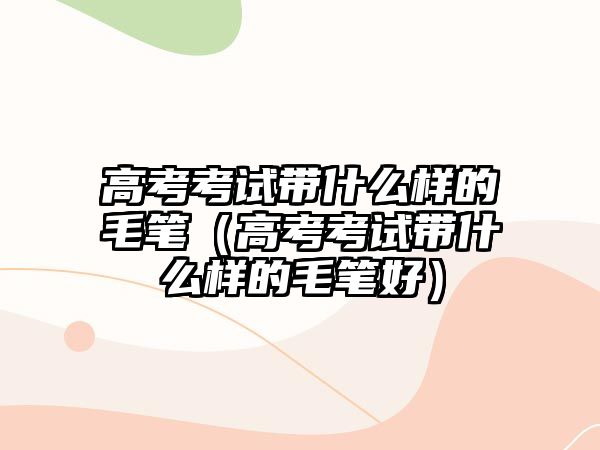 高考考試帶什么樣的毛筆（高考考試帶什么樣的毛筆好）