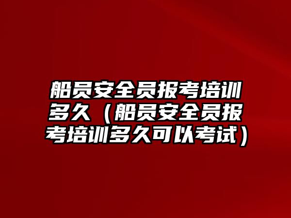 船員安全員報考培訓多久（船員安全員報考培訓多久可以考試）