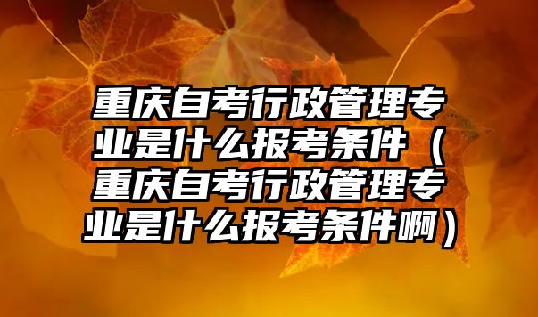 重慶自考行政管理專業(yè)是什么報(bào)考條件（重慶自考行政管理專業(yè)是什么報(bào)考條件啊）