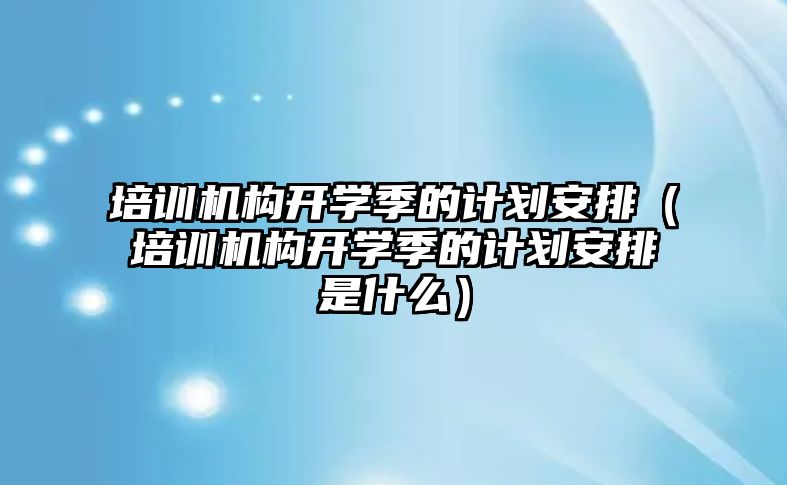 培訓機構開學季的計劃安排（培訓機構開學季的計劃安排是什么）