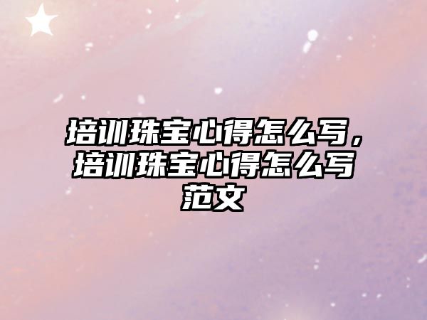 培訓珠寶心得怎么寫，培訓珠寶心得怎么寫范文