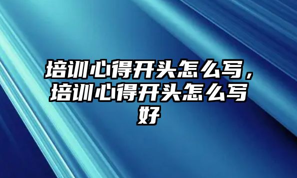 培訓心得開頭怎么寫，培訓心得開頭怎么寫好