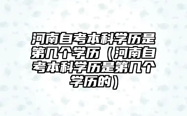 河南自考本科學歷是第幾個學歷（河南自考本科學歷是第幾個學歷的）