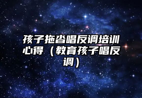 孩子拖沓唱反調培訓心得（教育孩子唱反調）