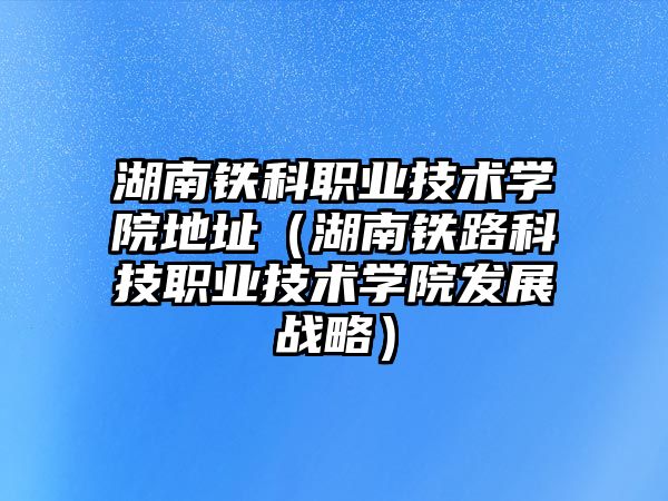 湖南鐵科職業技術學院地址（湖南鐵路科技職業技術學院發展戰略）