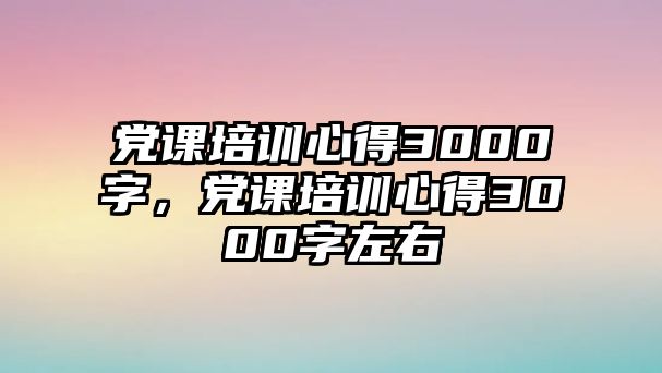 黨課培訓心得3000字，黨課培訓心得3000字左右