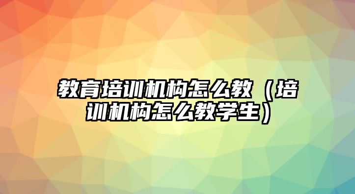 教育培訓機構怎么教（培訓機構怎么教學生）