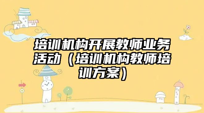 培訓機構開展教師業務活動（培訓機構教師培訓方案）