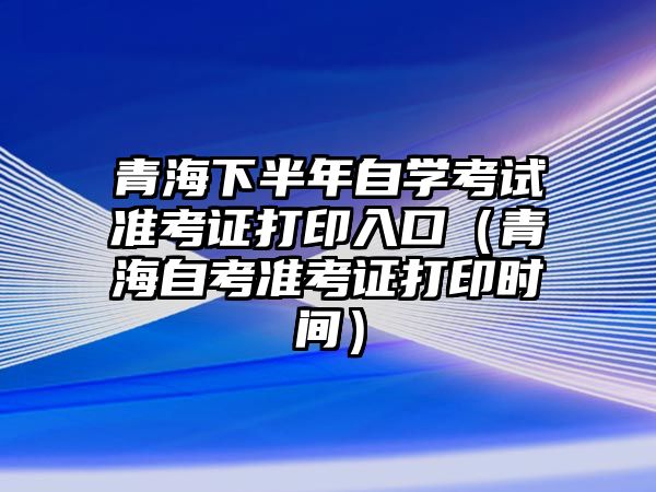 青海下半年自學考試準考證打印入口（青海自考準考證打印時間）