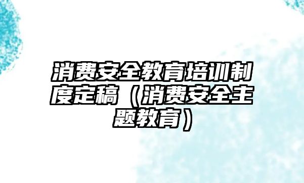 消費安全教育培訓制度定稿（消費安全主題教育）