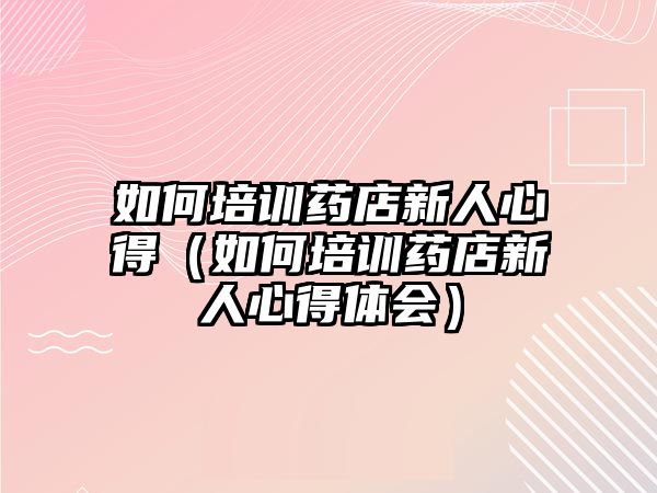 如何培訓藥店新人心得（如何培訓藥店新人心得體會）