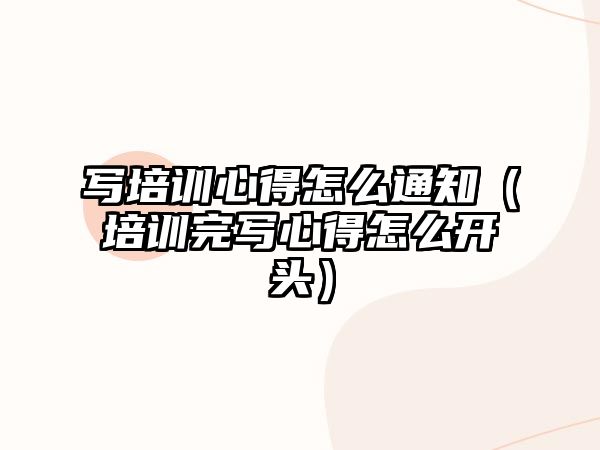 寫培訓心得怎么通知（培訓完寫心得怎么開頭）