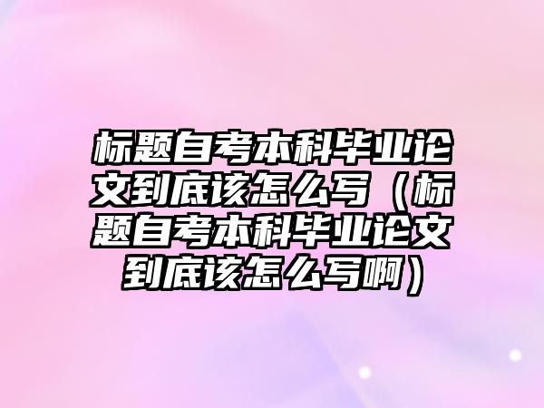 標題自考本科畢業論文到底該怎么寫（標題自考本科畢業論文到底該怎么寫啊）