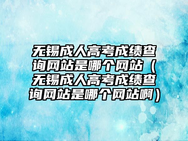 無錫成人高考成績查詢網站是哪個網站（無錫成人高考成績查詢網站是哪個網站啊）