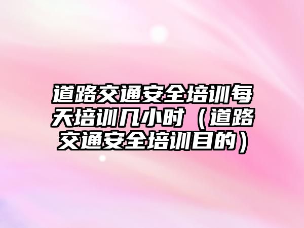 道路交通安全培訓每天培訓幾小時（道路交通安全培訓目的）