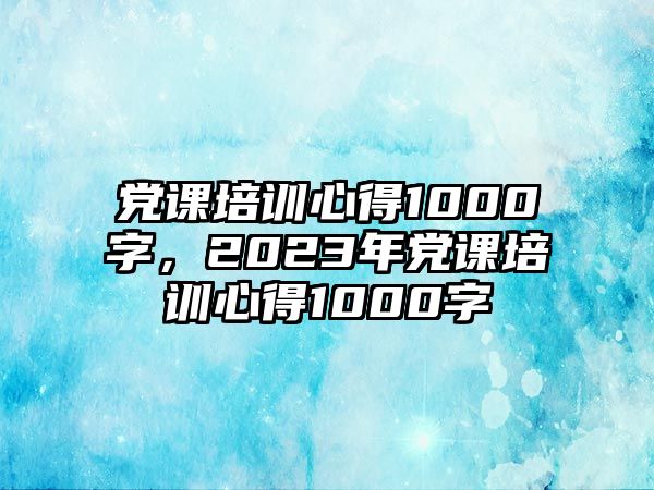 黨課培訓(xùn)心得1000字，2023年黨課培訓(xùn)心得1000字