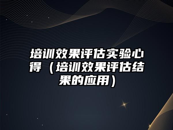 培訓效果評估實驗心得（培訓效果評估結果的應用）