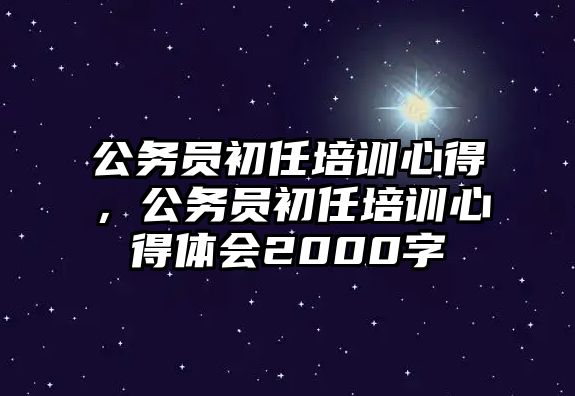 公務員初任培訓心得，公務員初任培訓心得體會2000字