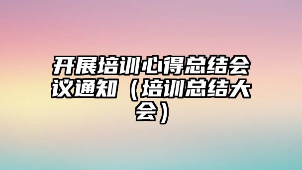 開展培訓(xùn)心得總結(jié)會議通知（培訓(xùn)總結(jié)大會）