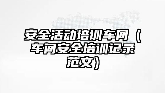 安全活動培訓車間（車間安全培訓記錄范文）