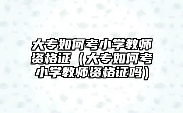 大專如何考小學教師資格證（大專如何考小學教師資格證嗎）