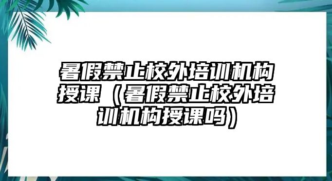 暑假禁止校外培訓機構授課（暑假禁止校外培訓機構授課嗎）