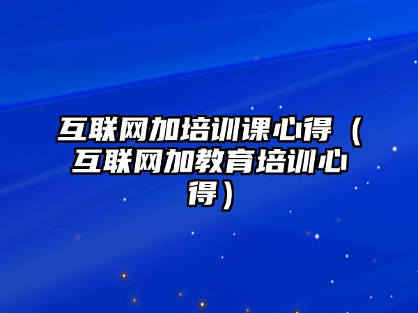 互聯網加培訓課心得（互聯網加教育培訓心得）