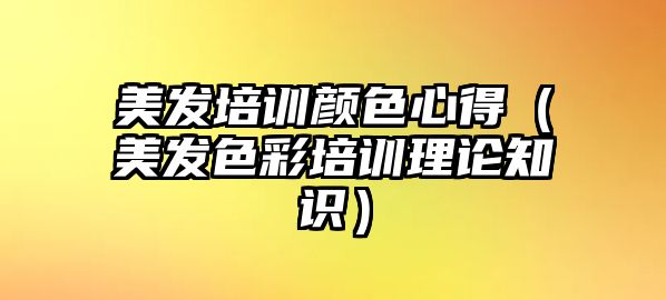 美發(fā)培訓顏色心得（美發(fā)色彩培訓理論知識）