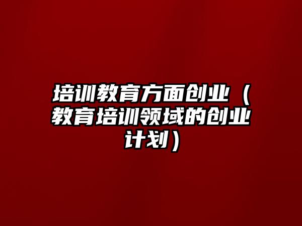 培訓教育方面創業（教育培訓領域的創業計劃）